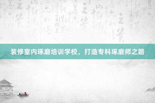 装修室内琢磨培训学校，打造专科琢磨师之路