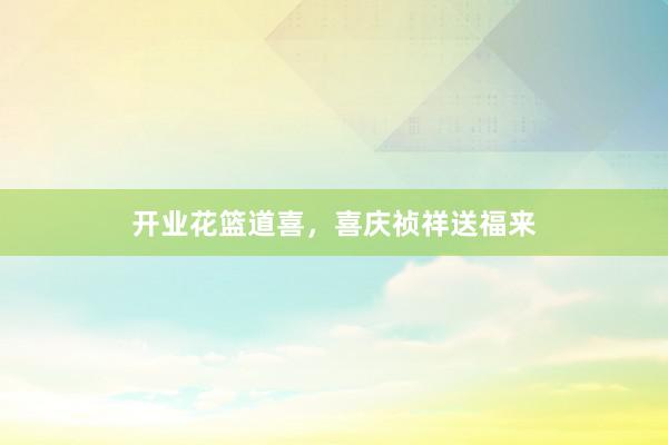 开业花篮道喜，喜庆祯祥送福来